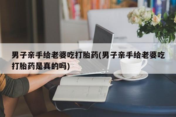 大月份流产药联系方式男子亲手给老婆吃打胎药(男子亲手给老婆吃打胎药是真的吗)