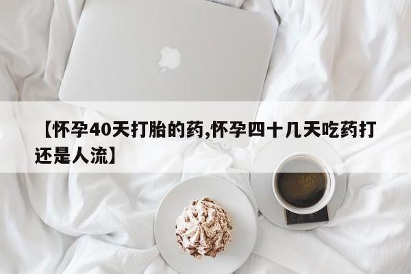 大月份流产药联系方式【怀孕40天打胎的药,怀孕四十几天吃药打还是人流】