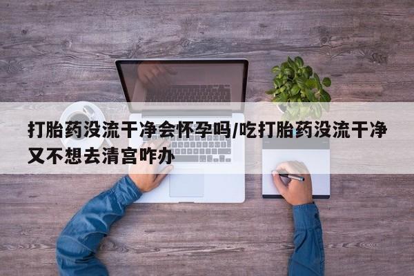 大月份流产药联系方式打胎药没流干净会怀孕吗/吃打胎药没流干净又不想去清宫咋办