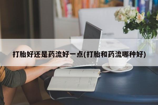 大月份流产药联系方式打胎好还是药流好一点(打胎和药流哪种好)