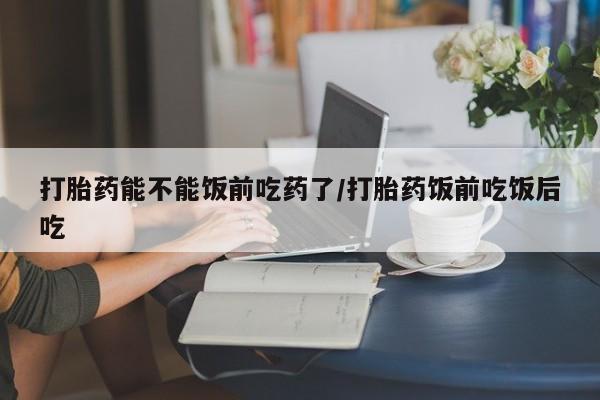 大月份流产药联系方式打胎药能不能饭前吃药了/打胎药饭前吃饭后吃