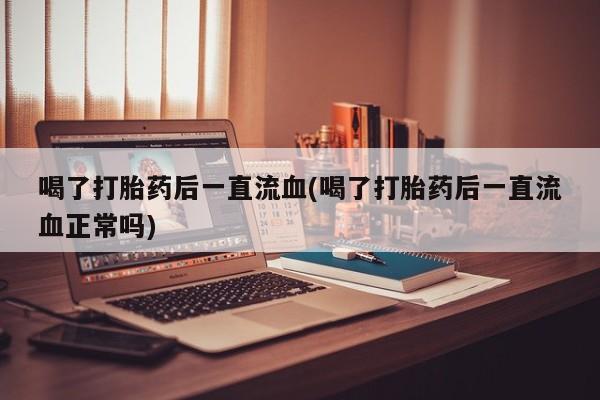 大月份流产药联系方式喝了打胎药后一直流血(喝了打胎药后一直流血正常吗)