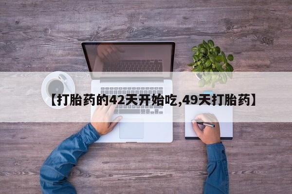 大月份流产药联系方式【打胎药的42天开始吃,49天打胎药】
