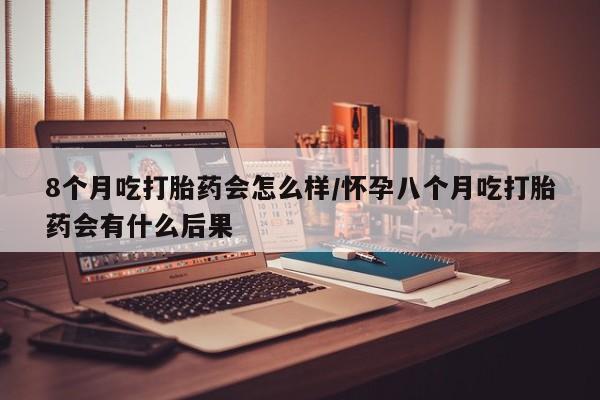 大月份流产药联系方式8个月吃打胎药会怎么样/怀孕八个月吃打胎药会有什么后果