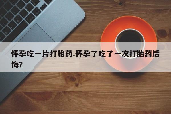 大月份流产药联系方式怀孕吃一片打胎药.怀孕了吃了一次打胎药后悔？