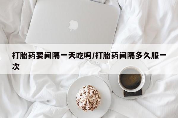 大月份流产药联系方式打胎药要间隔一天吃吗/打胎药间隔多久服一次