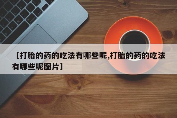 大月份流产药联系方式【打胎的药的吃法有哪些呢,打胎的药的吃法有哪些呢图片】