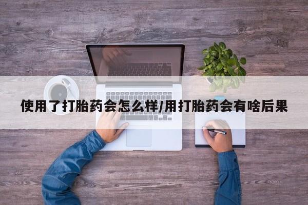 大月份流产药联系方式使用了打胎药会怎么样/用打胎药会有啥后果