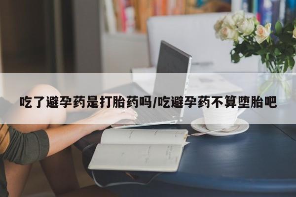 大月份流产药联系方式吃了避孕药是打胎药吗/吃避孕药不算堕胎吧