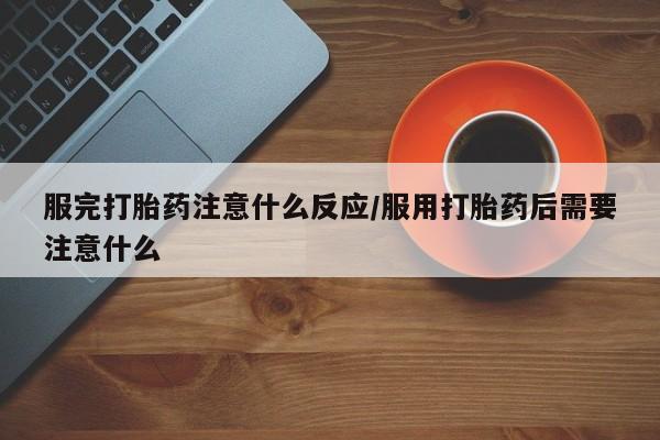 大月份流产药联系方式服完打胎药注意什么反应/服用打胎药后需要注意什么