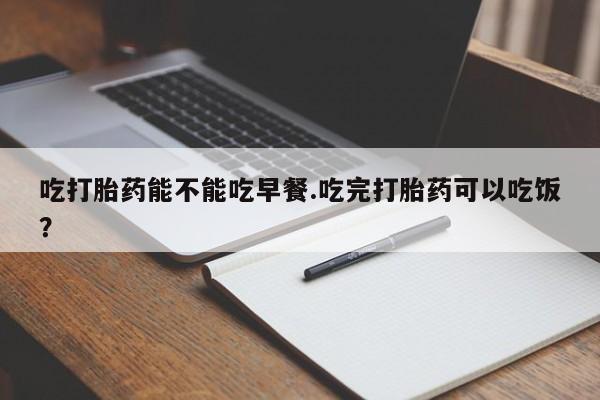 大月份流产药联系方式吃打胎药能不能吃早餐.吃完打胎药可以吃饭？