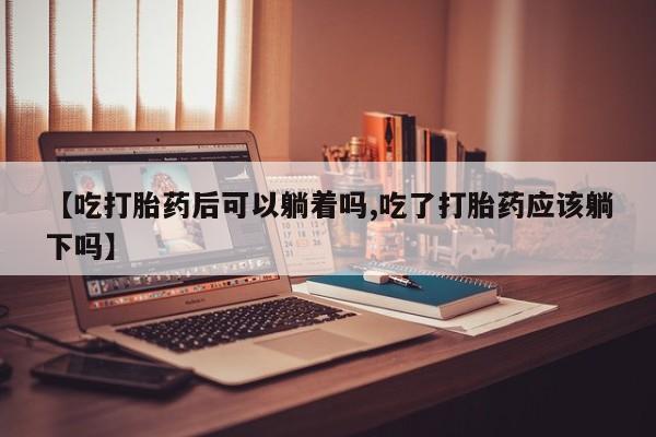大月份流产药联系方式【吃打胎药后可以躺着吗,吃了打胎药应该躺下吗】