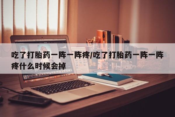 大月份流产药联系方式吃了打胎药一阵一阵疼/吃了打胎药一阵一阵疼什么时候会掉