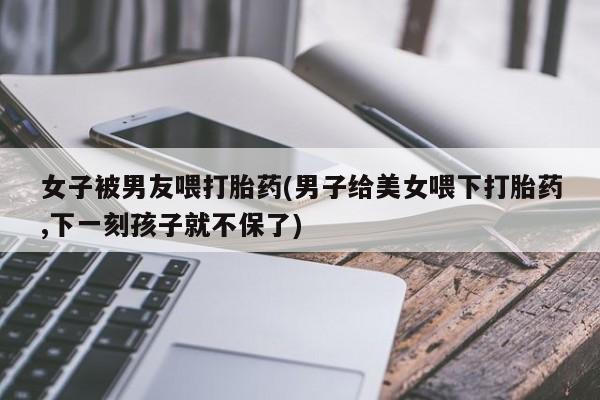 大月份流产药联系方式女子被男友喂打胎药(男子给美女喂下打胎药,下一刻孩子就不保了)