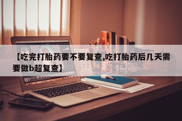 大月份流产药联系方式【吃完打胎药要不要复查,吃打胎药后几天需要做b超复查】