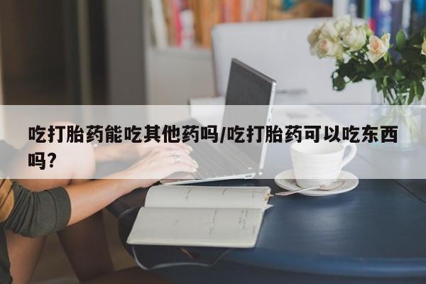 大月份流产药联系方式吃打胎药能吃其他药吗/吃打胎药可以吃东西吗?