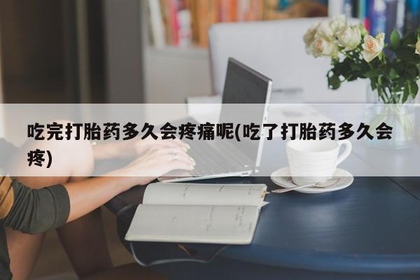 大月份流产药联系方式吃完打胎药多久会疼痛呢(吃了打胎药多久会疼)