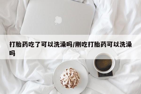 大月份流产药联系方式打胎药吃了可以洗澡吗/刚吃打胎药可以洗澡吗