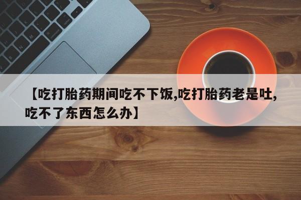 大月份流产药联系方式【吃打胎药期间吃不下饭,吃打胎药老是吐,吃不了东西怎么办】