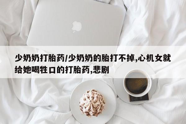 大月份流产药联系方式少奶奶打胎药/少奶奶的胎打不掉,心机女就给她喝牲口的打胎药,悲剧