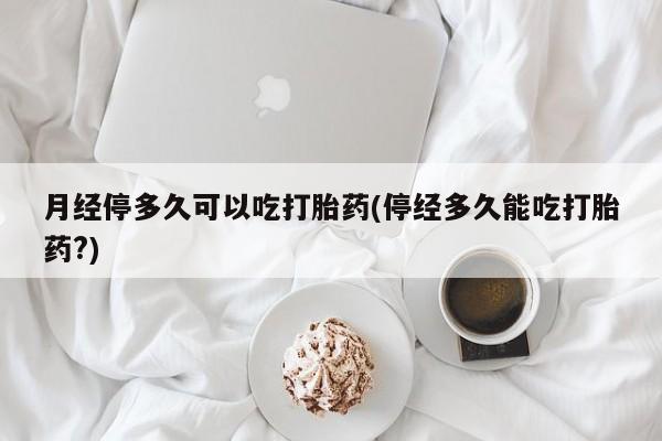 大月份流产药联系方式月经停多久可以吃打胎药(停经多久能吃打胎药?)