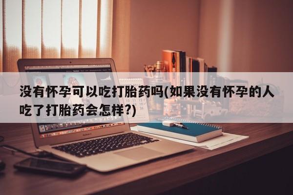 大月份流产药联系方式没有怀孕可以吃打胎药吗(如果没有怀孕的人吃了打胎药会怎样?)