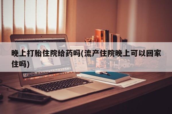 大月份流产药联系方式晚上打胎住院给药吗(流产住院晚上可以回家住吗)