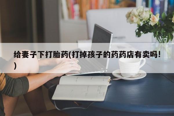 大月份流产药联系方式给妻子下打胎药(打掉孩子的药药店有卖吗!)