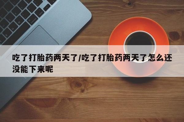大月份流产药联系方式吃了打胎药两天了/吃了打胎药两天了怎么还没能下来呢