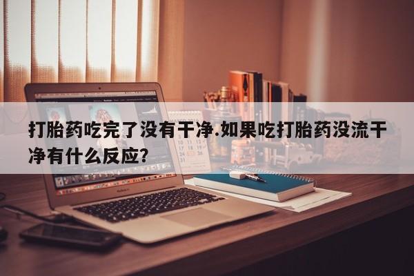 大月份流产药联系方式打胎药吃完了没有干净.如果吃打胎药没流干净有什么反应？