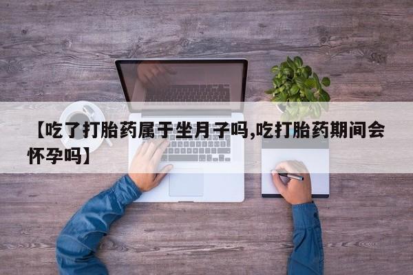 大月份流产药联系方式【吃了打胎药属于坐月子吗,吃打胎药期间会怀孕吗】