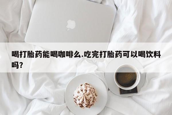 大月份流产药联系方式喝打胎药能喝咖啡么.吃完打胎药可以喝饮料吗？