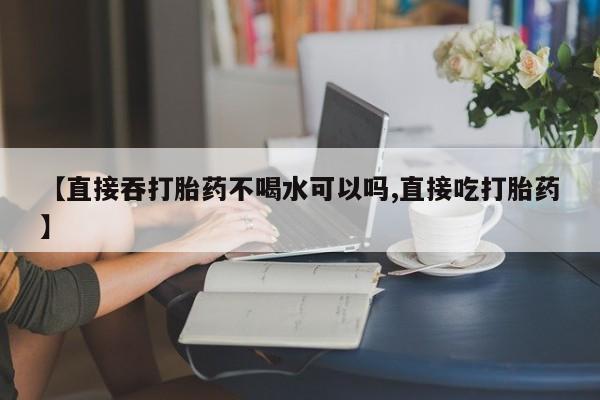大月份流产药联系方式【直接吞打胎药不喝水可以吗,直接吃打胎药】
