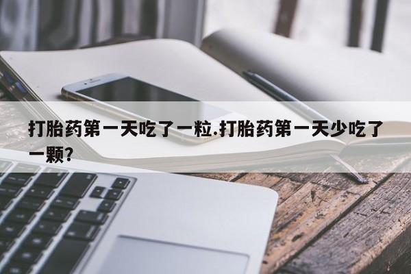 大月份流产药联系方式打胎药第一天吃了一粒.打胎药第一天少吃了一颗？