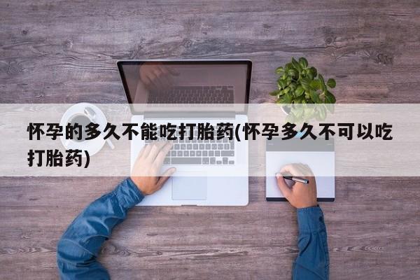 大月份流产药联系方式怀孕的多久不能吃打胎药(怀孕多久不可以吃打胎药)