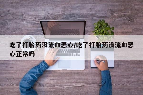 大月份流产药联系方式吃了打胎药没流血恶心/吃了打胎药没流血恶心正常吗