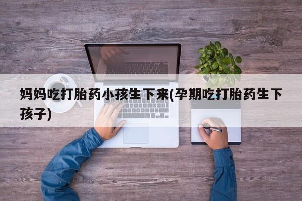大月份流产药联系方式妈妈吃打胎药小孩生下来(孕期吃打胎药生下孩子)