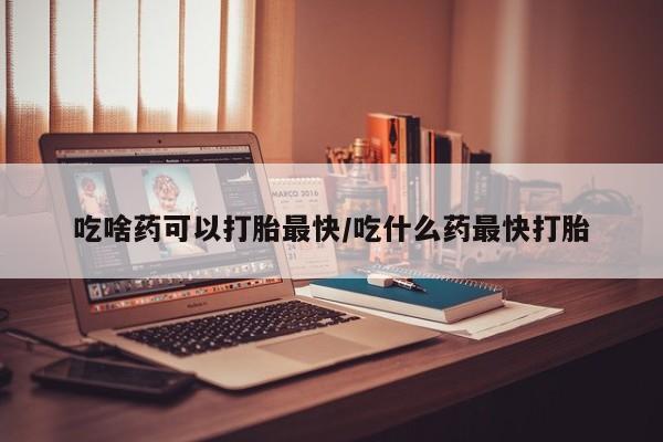 大月份流产药联系方式吃啥药可以打胎最快/吃什么药最快打胎