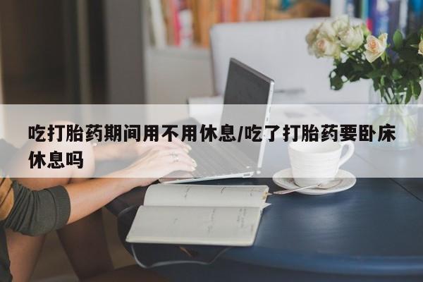 大月份流产药联系方式吃打胎药期间用不用休息/吃了打胎药要卧床休息吗