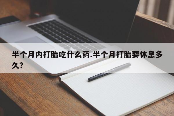大月份流产药联系方式半个月内打胎吃什么药.半个月打胎要休息多久？