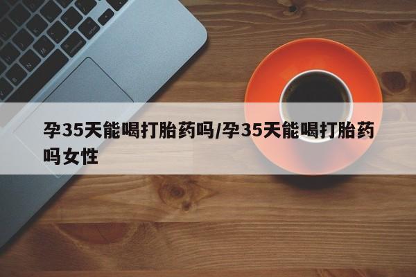 大月份流产药联系方式孕35天能喝打胎药吗/孕35天能喝打胎药吗女性
