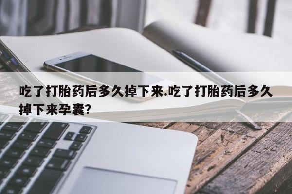 大月份流产药联系方式吃了打胎药后多久掉下来.吃了打胎药后多久掉下来孕囊？