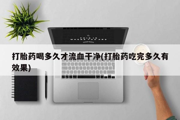 大月份流产药联系方式打胎药喝多久才流血干净(打胎药吃完多久有效果)