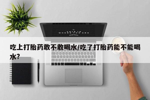 大月份流产药联系方式吃上打胎药敢不敢喝水/吃了打胎药能不能喝水?