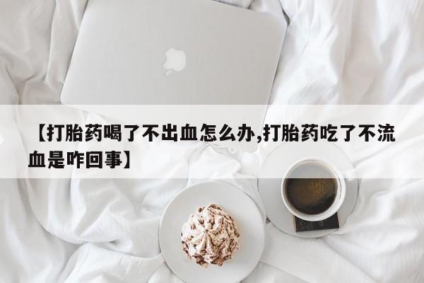 大月份流产药联系方式【打胎药喝了不出血怎么办,打胎药吃了不流血是咋回事】