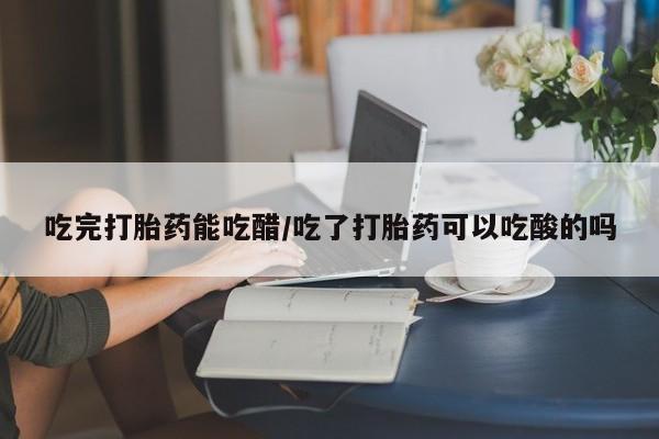 大月份流产药联系方式吃完打胎药能吃醋/吃了打胎药可以吃酸的吗