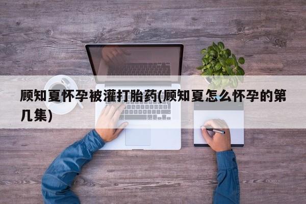 大月份流产药联系方式顾知夏怀孕被灌打胎药(顾知夏怎么怀孕的第几集)