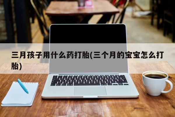 大月份流产药联系方式三月孩子用什么药打胎(三个月的宝宝怎么打胎)