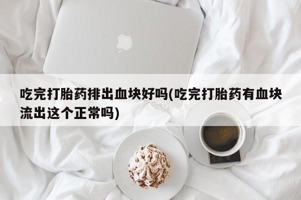 大月份流产药联系方式吃完打胎药排出血块好吗(吃完打胎药有血块流出这个正常吗)