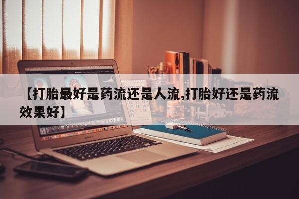 大月份流产药联系方式【打胎最好是药流还是人流,打胎好还是药流效果好】